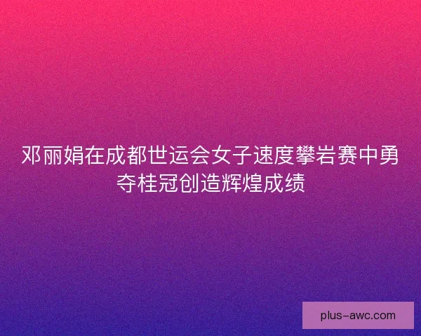 邓丽娟在成都世运会女子速度攀岩赛中勇夺桂冠创造辉煌成绩