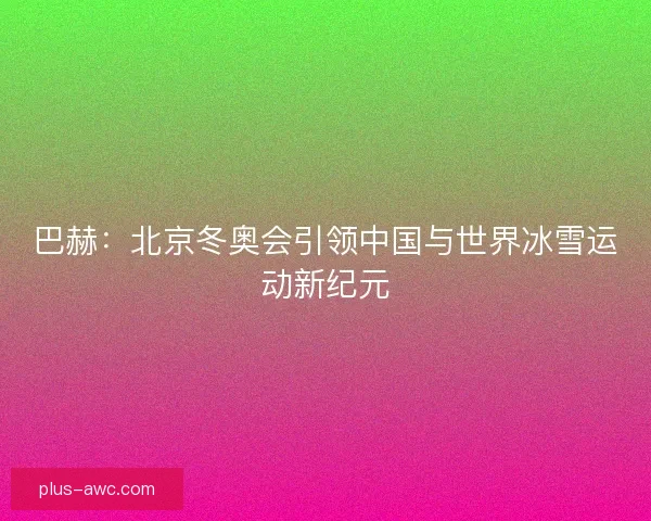 巴赫：北京冬奥会引领中国与世界冰雪运动新纪元