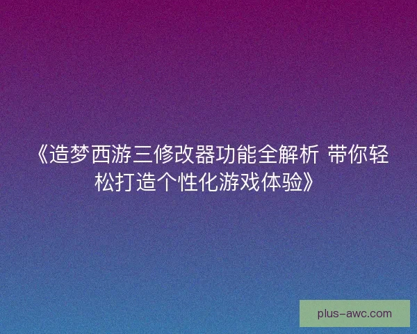 《造梦西游三修改器功能全解析 带你轻松打造个性化游戏体验》