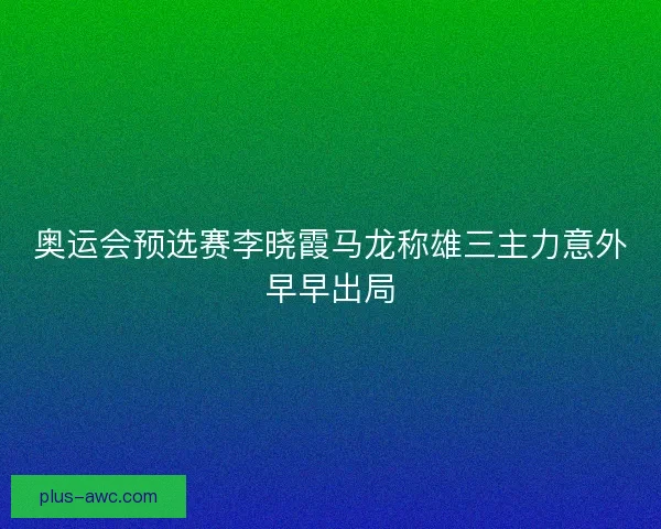 奥运会预选赛李晓霞马龙称雄三主力意外早早出局